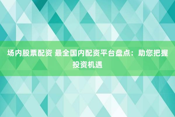 场内股票配资 最全国内配资平台盘点：助您把握投资机遇