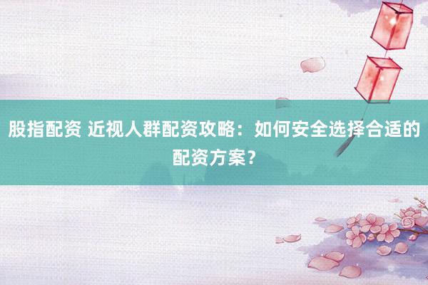 股指配资 近视人群配资攻略:如何安全选择合适的配资方案?
