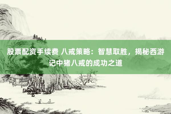 股票配资手续费 八戒策略:智慧取胜,揭秘西游记中猪八戒的成功之道