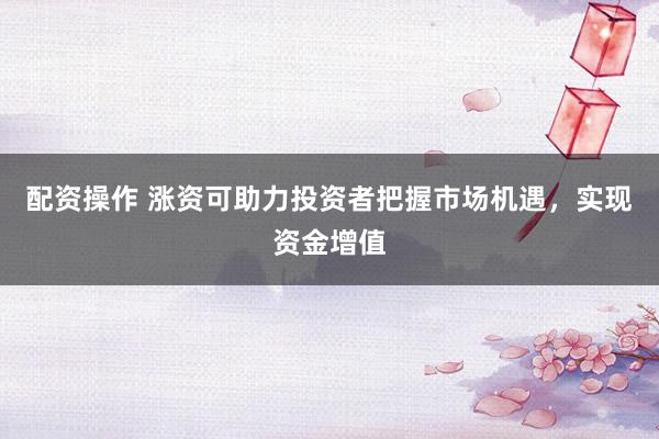 配资操作 涨资可助力投资者把握市场机遇，实现资金增值