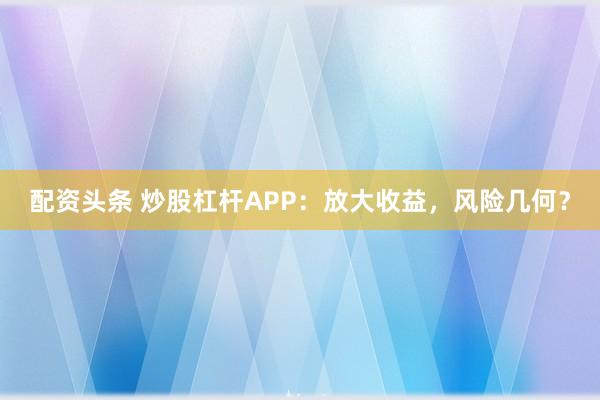配资头条 炒股杠杆APP：放大收益，风险几何？