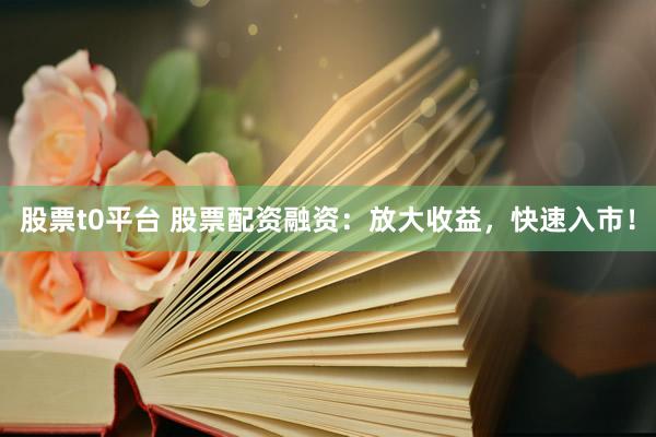 股票t0平台 股票配资融资：放大收益，快速入市！
