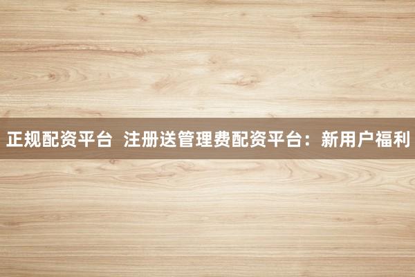 正规配资平台  注册送管理费配资平台：新用户福利