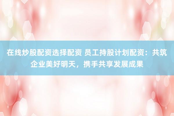 在线炒股配资选择配资 员工持股计划配资：共筑企业美好明天，携手共享发展成果