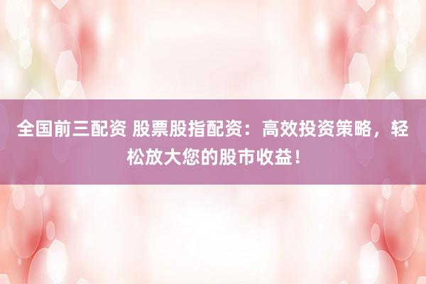 全国前三配资 股票股指配资：高效投资策略，轻松放大您的股市收益！