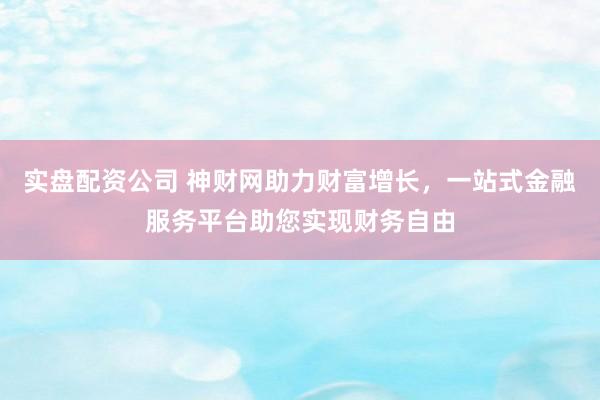 实盘配资公司 神财网助力财富增长，一站式金融服务平台助您实现财务自由