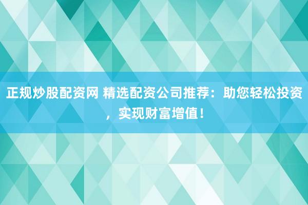 正规炒股配资网 精选配资公司推荐：助您轻松投资，实现财富增值！