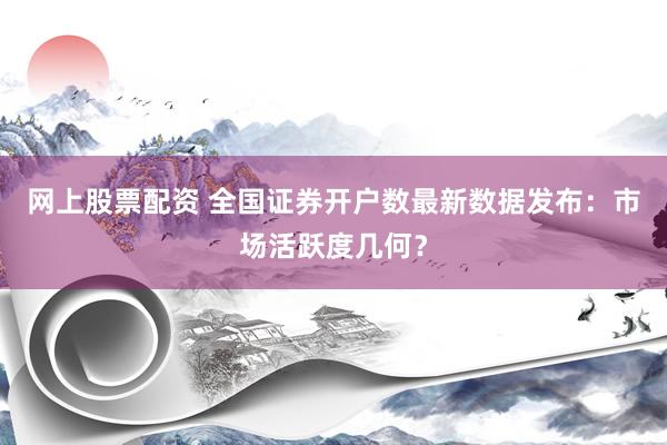 网上股票配资 全国证券开户数最新数据发布：市场活跃度几何？