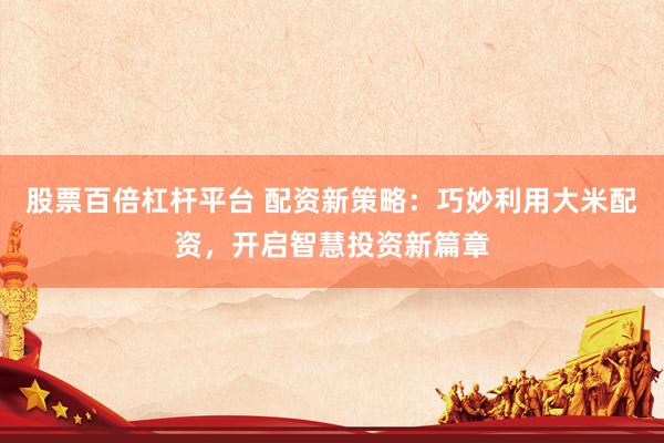 股票百倍杠杆平台 配资新策略：巧妙利用大米配资，开启智慧投资新篇章