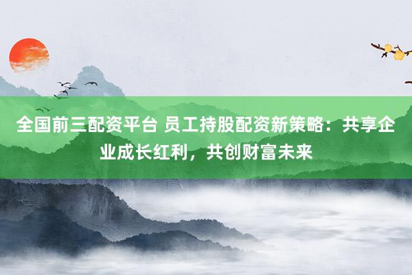 全国前三配资平台 员工持股配资新策略：共享企业成长红利，共创财富未来