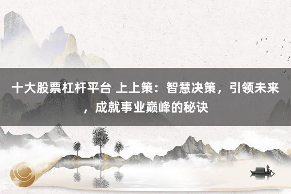 十大股票杠杆平台 上上策:智慧决策,引领未来,成就事业巅峰的秘诀