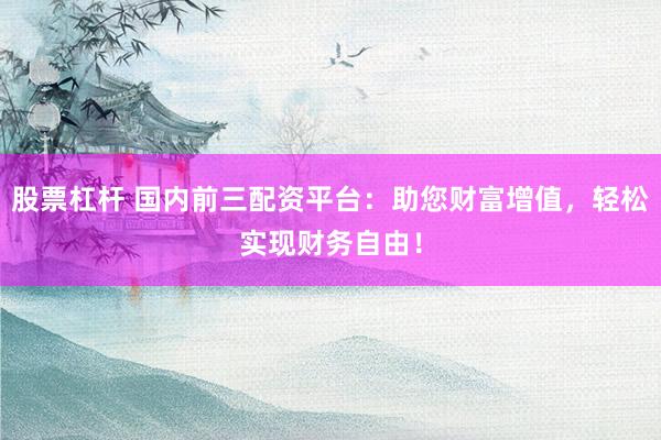 股票杠杆 国内前三配资平台：助您财富增值，轻松实现财务自由！