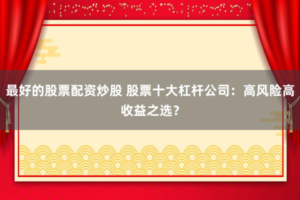 最好的股票配资炒股 股票十大杠杆公司：高风险高收益之选？