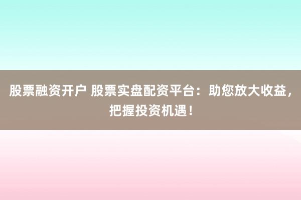 股票融资开户 股票实盘配资平台：助您放大收益，把握投资机遇！