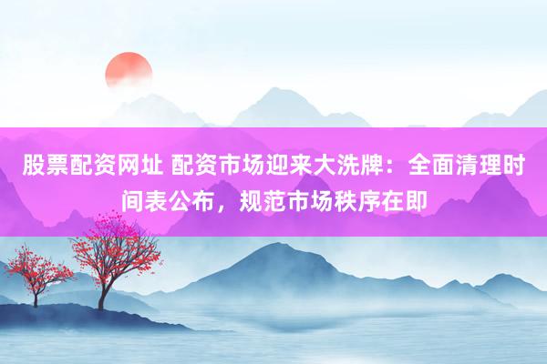 股票配资网址 配资市场迎来大洗牌：全面清理时间表公布，规范市场秩序在即