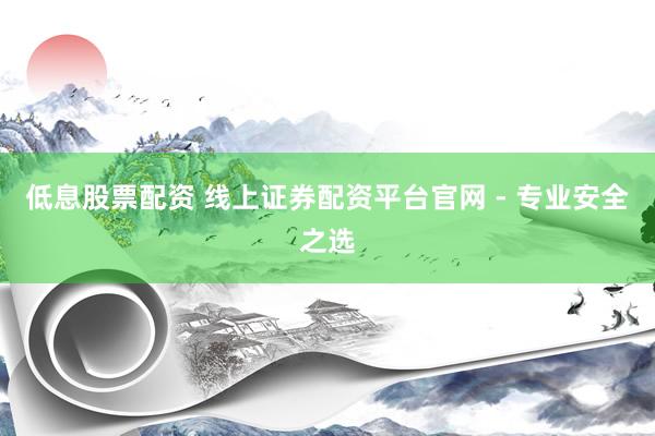 低息股票配资 线上证券配资平台官网 - 专业安全之选