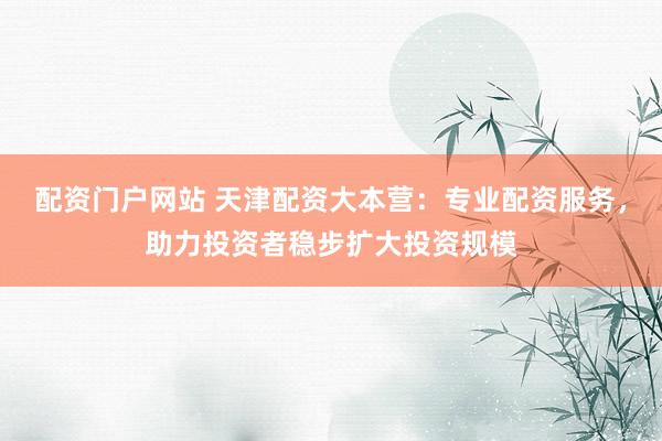 配资门户网站 天津配资大本营：专业配资服务，助力投资者稳步扩大投资规模