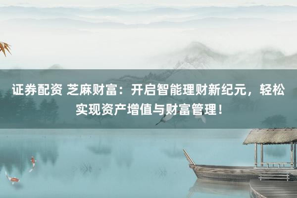 证券配资 芝麻财富：开启智能理财新纪元，轻松实现资产增值与财富管理！