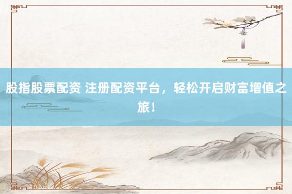 股指股票配资 注册配资平台，轻松开启财富增值之旅！