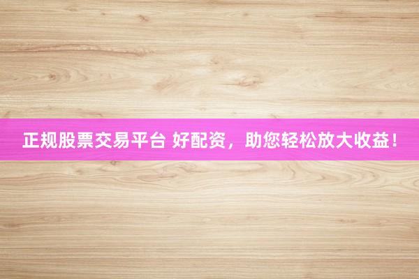 正规股票交易平台 好配资，助您轻松放大收益！
