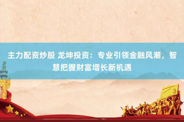 主力配资炒股 龙坤投资：专业引领金融风潮，智慧把握财富增长新机遇