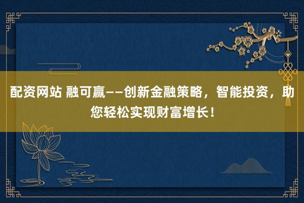 配资网站 融可赢——创新金融策略，智能投资，助您轻松实现财富增长！
