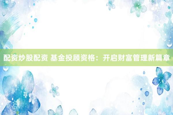 配资炒股配资 基金投顾资格：开启财富管理新篇章