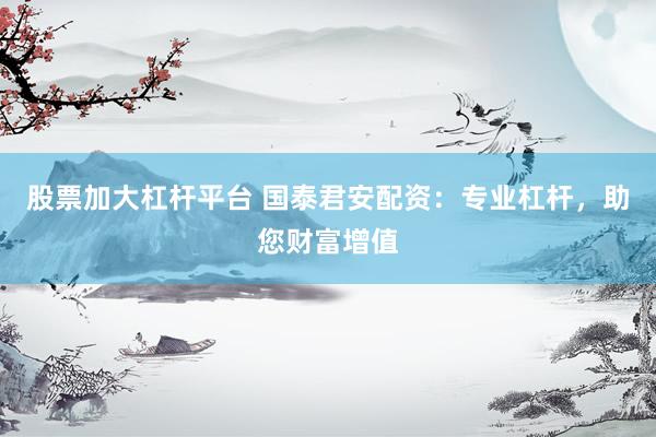 股票加大杠杆平台 国泰君安配资：专业杠杆，助您财富增值