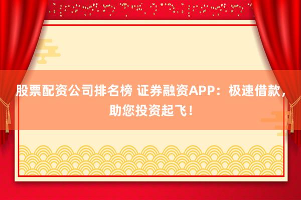股票配资公司排名榜 证券融资APP：极速借款，助您投资起飞！