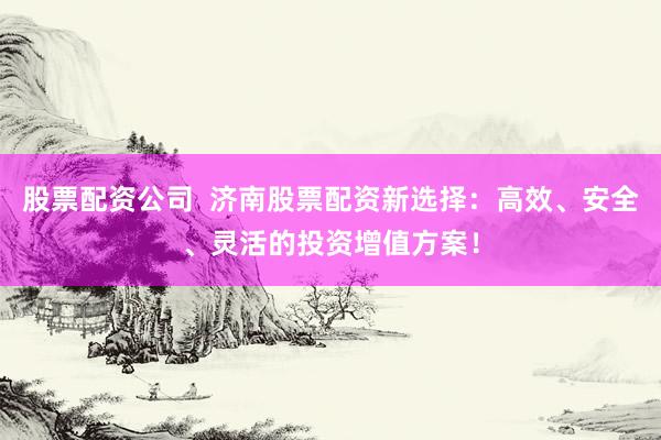 股票配资公司  济南股票配资新选择：高效、安全、灵活的投资增值方案！