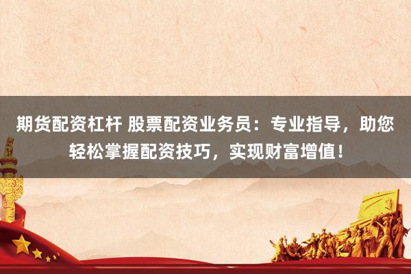 期货配资杠杆 股票配资业务员：专业指导，助您轻松掌握配资技巧，实现财富增值！