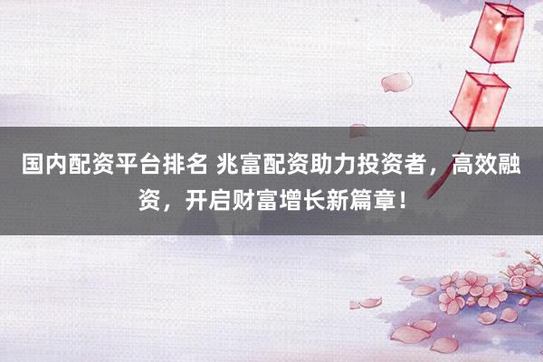 国内配资平台排名 兆富配资助力投资者，高效融资，开启财富增长新篇章！