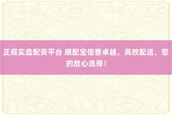 正规实盘配资平台 顺配宝信誉卓越，高效配送，您的放心选择！