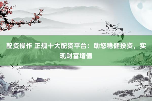 配资操作 正规十大配资平台:助您稳健投资,实现财富增值