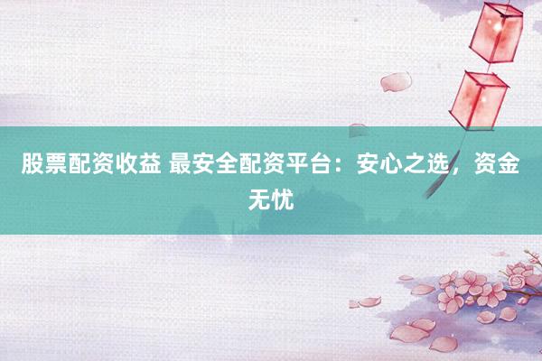 股票配资收益 最安全配资平台：安心之选，资金无忧