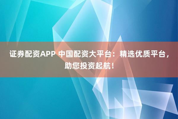 证券配资APP 中国配资大平台：精选优质平台，助您投资起航！