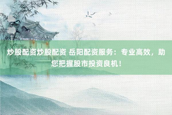 炒股配资炒股配资 岳阳配资服务:专业高效,助您把握股市投资良机!