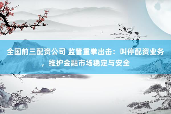 全国前三配资公司 监管重拳出击：叫停配资业务，维护金融市场稳定与安全
