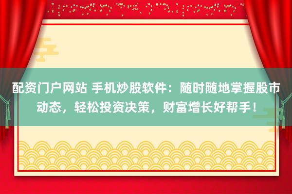 配资门户网站 手机炒股软件：随时随地掌握股市动态，轻松投资决策，财富增长好帮手！