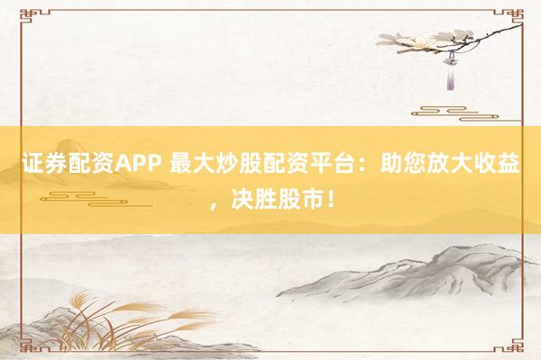 证券配资APP 最大炒股配资平台：助您放大收益，决胜股市！