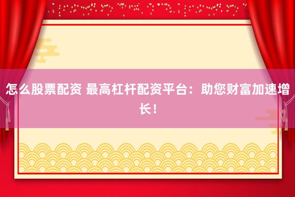怎么股票配资 最高杠杆配资平台：助您财富加速增长！