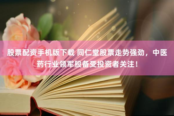 股票配资手机版下载 同仁堂股票走势强劲，中医药行业领军股备受投资者关注！