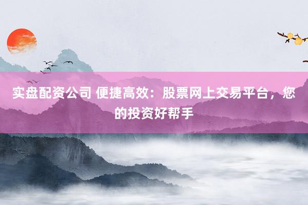 实盘配资公司 便捷高效：股票网上交易平台，您的投资好帮手