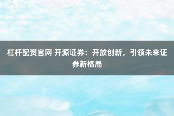 杠杆配资官网 开源证券：开放创新，引领未来证券新格局