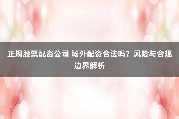 正规股票配资公司 场外配资合法吗？风险与合规边界解析