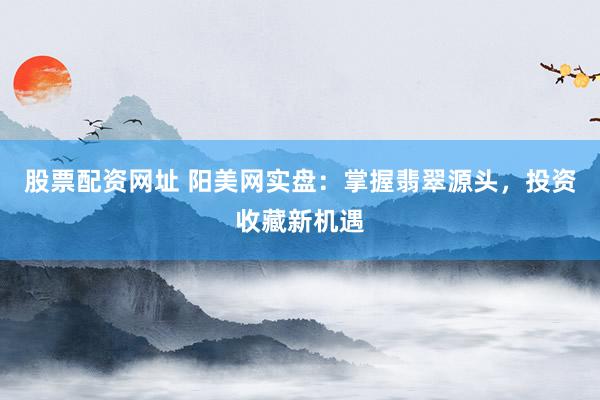 股票配资网址 阳美网实盘：掌握翡翠源头，投资收藏新机遇