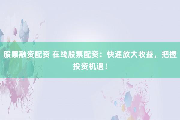 股票融资配资 在线股票配资：快速放大收益，把握投资机遇！