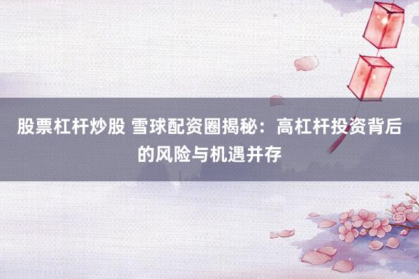 股票杠杆炒股 雪球配资圈揭秘：高杠杆投资背后的风险与机遇并存
