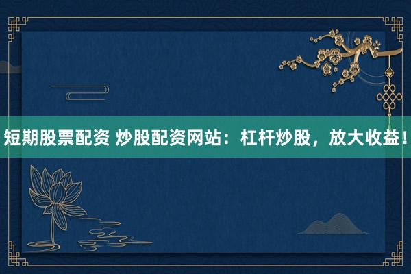 短期股票配资 炒股配资网站：杠杆炒股，放大收益！