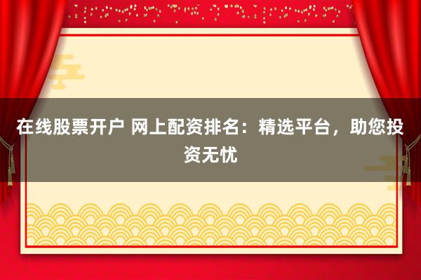 在线股票开户 网上配资排名：精选平台，助您投资无忧